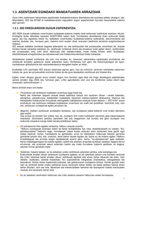 1.3. AGENTZIARI EGINDAKO MANDATUAREN ARRAZOIAK
Gure LHko sistemaren beharretara egokitutako kudeaketa-eredua diseinatzea eta ezartzea eskatu zitzaigun, eta,
lehendabizi, ISO eta EFQM bi kudeaketa-eredu nagusiekin dugun esperientziari buruzko hausnarketa sakona
egin genuen.

1.3.1. ISO EREDUAREKIN DUGUN ESPERIENTZIA
ISO 9000 arauek kalitatean oinarritutako kudeaketa-sistema izateko bete beharreko baldintzak ezartzen dituzte.
Ziurtagiria duten elkarteek kanpoko AUDITORIA izaten dute, horretarako akreditazioa duen erakunde batek
egina, eta hau egiaztatu behar du: kalitatean oinarritutako kudeaketa-sistema aukeratuta, dokumentatuta eta
ezarrita daukala, eta, horrezaz gain, sistema horri eusten diola, arauaren baldintzei jarraituta eraginkortasuna
hobetuz.
ISO arauak kalitatea ziurtatuta dagoela adierazten du, eta zerbitzuetan eta prozesuetan oinarritzen da. Arauak
honako hauek zehaztea eskatzen du: zerbitzuak (nolakoak diren) eta prozesua (nola egiten diren), zerbitzuetan
eta prozesuetan lortu nahi diren helburuak edo kalitate-mailak, maila horiek lortzen diren ikuskatzea,
desbideratzeak erregistratzea (ez-adostasunak) eta hobekuntza-ekintzen bidez hobetzea.

Akreditazioa izateak konfiantza eta izen ona ematen du, bezeroen beharretara egokitutako produktuak eta
zerbitzuak emateko gaitasuna duela adierazten baitu. Konfiantza hori gero eta beharrezkoagoa da egun,
merkatuaren globalizazioa eta nazioartekotasuna etengabe hazten ari baita.

Euskadiko LHn ezarritako ISO arauen balantzea eginez gero, hau da ondorioa: zentroen antolaketa nabarmen
hobetu da, gure lan-prozesuekiko kontrola hobea da eta gure ikasleekiko zerbitzuak ere hobeak dira.

Egiten omen ditugun gauzei buruz esaten dugun hori benetan egia dela eta froga dezakegula egiaztatzeko
aukera ematen digu ISOk eta, horrezaz gain, LHko agenteekiko izen ona eta konfiantza izatea ekarri digu
(enpresak, administrazioak...)

Baina zenbait arazo ere baditu:

       Produktuen eta zerbitzuen kalitatean oinarrituta dago batik bat.
       Nahiz eta indarrean dagoen arauak beste baldintza batzuk ere ezartzen dituen —esate baterako,
       plangintza, prestakuntza, baliabideen kudeaketa, bezeroen asetze-mailaren ebaluazioa, diseinua eta
       etengabeko hobekuntzari buruzkoak (etengabeko kalitatearen ereduak lortze aldera)—, ISO 9.001 araua
       produktuen eta zerbitzuen kalitatea kudeatzean oinarritzen da, batik bat (praktikan, behintzat, bai); izan
       ere, zerbitzuen ziurtapenak egiten jarraitzen da.

       Bigarren mailako zerbitzuak ziurtatzeko tentazioa, eta ziurtapena bakar-bakarrik irudi oneko elementu
       gisa erabili.
       Oso erraza da tentaldi hori izatea; hau da, ziurtapen hori irudia hobetzeko elementu gisa bakar-bakarrik
       erabiltzea. Zentroaren zerbitzu partzialen bat edo osagarriren bat ziurtatu eta gero ziurtapen hori
       erakunde osoarena izango balitz bezala erabiltzean datza.

       Ez-adostasunei ihes egiteko tentazioa, helburu errazak ezarrita.
        Helburu xumeagoak ezartzea izaten da beste tentaldietako bat, hala, desbideratzerik ez izateko. "Ez-
       adostasunekiko" beldurra dago, horrelakoak izatea hortaz arduratu diren pertsonek lana gaizki egin
       dutela baitirudi; hortaz, horrelakorik ez gertatzeko, erraz lor daitezkeen helburuak eta/edo garrantzi
       gutxikoak jartzen dira, eta, ondorioz, dena behar bezala egoten da, baina ez da hobera egiten. Helburu
       errealistagoak eta erronka eragin dezaketenak ezarriz gero, berriz, "ez-adostasunak" ager daitezke,
       baina mesedegarriagoa da hobera egiteko, baldin eta arazoen arrazoiak aurkitzen saiatzen bagara eta ez
       errudunak, eta arrazoiak sakon aztertzen badira eta maila formalean bakarrik gelditzen ez bagara,
       askotan horixe gertatzen baita.

       Sistemak, hasiera batean, ez du eskatzen uneko zerbitzuak zalantzan jartzea, ezta estrategia ere.
       Erakundeak ematen dituen zerbitzuen ziurtapena egitean, ez da zalantzan jartzen une horretan zentroak
       eta LHko sistemak berak ematen dituen zerbitzuak egokiak edo eman behar dituenak ote diren. Izan
       daiteke, esaterako, lanbide heziketako hiru azpisistemak integratzea (hasierakoa, etengabekoa eta
       lanerakoa), bizitza osoko ikaskuntza ezartzea, eta gaitasunaren ziurtapena lortzea. Horrek guztiak esan
       nahi du zentroek beren uneko zerbitzuei buruz hausnartu behar dutela: ea beste zerbitzu batzuk eman
       behar dituzten, zein eta nola. Bezeroen eta interes-taldeen beharrei eta itxaropenei hobeto erantzuteko
       moduez ere hausnartu behar dute.

        Ez du eskatzen zentroaren helburuen eta LHko sistema osoaren helburuen arteko lerrokatzea.
                                                                                                                7
 