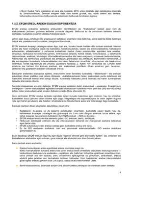 LHko 2. Euskal Plana prestatzen ari gara, eta, bestalde, 2010. urtera bitarteko plan estrategikoa diseinatu
        du Sailburuordetzak. Zentroei eragiten diete plan horiek guztiek, eta, modu batera edo bestera,
        beharrezkoa da zentroen helburuak eta sistemaren helburuak lerrokatuta egotea.


1.3.2. EFQM EREDUAREKIN DUGUN ESPERIENTZIA
EFQM eredua erabateko kalitateko ereduarekin identifikatzen da. "Erabatekoa" izateak esan nahi du
erakundearen jarduera guztietan kalitatea ziurtatuta dagoela. Helburua ez da zerbitzuen kalitatea bakarrik
ziurtatzea, kudeaketa osoaren kalitatea hobetzea baizik.

Lehen esan dugu zerbitzuen eta prozesuaren kalitatean oinarritzen dela batik bat, baina badirela beste baldintza
batzuk ere, prestakuntzari buruzkoak, plangintzari buruzkoak...

EFQM ereduak ikuspegi zabalagoa eman digu; izan ere, honako hauek hartzen ditu kontuan ereduak: liderren
jarrera eta haien inplikazioa (xede eta balioekiko, hobekuntzarekiko, bezero eta interes-taldeekiko, kalitatearen
kulturarekiko, aldaketarekiko...), pertsonak kudeatzeko modua (haien prestakuntza, egindako lana onestea,
lanpostua, inplikazioa eta ardurekiko jarrera, kontratazioa, lanpostu hobea lortzea, komunikazioa...), baliabideak
(ekonomikoak, eraikinak, teknologia, informatika-ekipamendua eta haien ezaguera), prozesuak (estandarizazioa,
hobekuntza eta berrikuntza, produktuak eta zerbitzuak, produkzioa eta zerbitzuak, bezeroekiko harremanak...)
eta estrategiaren kudeaketa (interes-taldeetan eta haien beharretan oinarrituta, informazioan eta ikaskuntzan
oinarrituta, horiek eguneratuta eta prozesu guztietara hedatuta...). Azken hori funtsezkoa da. Lortzen diren
emaitzak ere hartzen ditu kontuan ereduak, eta, erakundeak planifikatu dituen emaitzez gain, bezeroen,
pertsonen eta gizartearen arloetan lortutakoak ere bai.

Ereduaren araberako ebaluazioa egiteko, erakundeek beren benetako kudeaketa —ebidentziak— eta ereduak
eskaintzen dituen praktika onak aldera ditzakete. Autoebaluazioaren bidez, erakundeek puntu indartsuak eta
hobetzeko eremuak bereizi ahal izango dituzte, kudeaketa hobetzeko plana diseinatu eta haren aurrerapenak
balioetsi ahal izango dituzte.

Kanpoko ebaluazioak ere egin daitezke. EFQM eredua sustatzen duten erakundeek —esaterako, Euskalit gure
erkidegoan— beren ebaluatzaileek egindako kanpoko ebaluazioan kudeaketa-maila jakin bat (500 eta 400 puntu)
lortzen duten erakundeei sariak ematen dizkiete (urrezko Q eta zilarrezko Q).

Gure zentroetan EFQM eredua lantzeko egindako lanari buruzko balantzea egin ondoren, hau da ondorioa:
kudeaketari buruz genuen ideian hobera egin dugu, integralagoa eta eguneratuagoa da orain (egiten duguna
nola egin behar genukeen), eta, halaber, emaitzetara eta hobekuntzara askoz ere bideratuago dago kudeaketa.

Ereduak ekartzen dituen abantailak, laburbilduz, hauek dira:

    •   Kalitatearen ikuspegia ez da bakarrik zerbitzuetan oinarritzen, kudeaketa osoan baizik; hau da,
        kalitatearen ikuspegia zabalagoa eta globalagoa da. Lortu nahi ditugun emaitzak lortze aldera, egin
        behar dugunaz hausnartzera bultzatzen du EFQM ereduak —ISOk ez bezala—.
    •   EFQM ereduan emaitzak dira elementu gidari; ISO ereduan, berriz, zerbitzuak.
    •   Helburuak estrategiak ezartzen ditu eta interes-taldeen beharrak eta itxaropenak asetzera bideratuta
        egon behar dute.
    •   EFQM autoebaluaziorako eredua izateaz gain, kudeaketa-eredua ere bada.
    •   Ez da ISO ereduaren aurkakoa; izan ere, prozesuak estandarizatzeko, ISO eredua erabiltzea
        gomendatzen du.

Esan dezakegu EFQM ereduak lagundu egin digula "egokiak direnak gero eta hobeto egiten", eta, emaitzen eta
kudeaketaren ebaluazioa egin ondoren, gure indarrak eta ahuleziak zein diren hobeto jakiten.

Baina zenbait arazo ere baditu:

        Eredua hezkuntzaren arlora egokitzeak edukia murriztea eragin du.
        90eko hamarkadaren bukaera aldera hasi ziren eredua beste errealitate batzuetako testuinguruetara —
        hezkuntzaren testuingurura, esaterako— egokitzen, eta, batik bat, hizkuntza egokitzean oinarritzen ziren,
        baina zenbait alor ere ezabatu ziren, sektorerako aplikagarriak ez zirelakoan; zenbaitetan, eredua
        edukirik gabe geratzen zen, kezkatzeko moduan, batzuetan. Horri dagokionez, eredua interpretatzeko
        gidak egitea erabaki genuen (ikusi 2003 gida), baina edukia bere horretan utzita.

        Barne-ebaluazioetan, zalantzak sortzen dira, ebidentziekiko pertzepzio desberdinak izaten direlako.


                                                                                                                  8
 