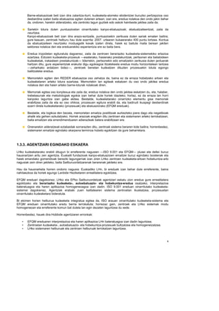 Barne-ebaluazioak beti izan dira zalantza-iturri, kudeaketa-alorreko ebidentziei buruzko pertzepzioa oso
       desberdina izaten baita ebaluazioa egiten dutenen artean; izan ere, eredua nolakoa den ondo jakin behar
       da, ondoren, harekin alderatzeko, eta zentroko lagun guztiek edo askok hainbeste jakitea zaila da.

       Sariekin lotura duten puntuazioetan oinarritutako kanpo-ebaluazioak; ebaluatzaileentzat, zaila da
       neurtzea.
       Kanpo-ebaluazioak beti izan dira arazo-sortzaile, puntuazioekin zerikusia duten sariak ematen baitira;
       gure kasuan, zentroek helburu hau dute ezarrita: 2007. urtearen bukaerarako 400 puntu lortzea. Kontua
       da ebaluatzaileen neurtzeko moduagatik kexak izaten direla, haiek ez baitute maila berean jakiten
       sektorea nolakoa den eta ereduarekiko esperientzia ere ez baita bera.

       Eredua irizpidetan egituratuta dagoenez, zaila da zentroen berariazko kudeaketa-sistemekiko erlazioa
       ezartzea. Edozein kudeaketa-prozesuk —esaterako, hasierako prestakuntzak, pertsonen eta baliabideen
       kudeaketak, irakasleen prestakuntzak— liderrekin, pertsonekin edo emaitzekin zerikusia duten jarduerak
       hartzen ditu; gure esperientziak erakutsi digu egokiagoa litzatekeela eredua modu horizontalean lantzea
       —zeharkako ardatzen bidez—, zentroek benetan kudeatzen dituzten prozesuekin lotuta egongo
       bailitzateke eredua.

       Memoriekin egiten den REDER ebaluazioa oso zehatza da, baina ez da erraza hobetzeko arloen eta
       kudeaketaren arteko lotura ezartzea. Memoriekin lan egiteak eskatzen du oso ondo jakitea eredua
       nolakoa den eta haien arteko barne-loturak nolakoak diren.

       Memoriak egitea oso konplexua eta zaila da; eredua nolakoa den ondo jakitea eskatzen du, eta, halaber,
       trebetasunak eta metodologiak egokia izan behar dute horiek idazteko; hortaz, ez da erraza lan horri
       kanpoko laguntza izan gabe ekitea. Bestalde, kudeaketarako oinarrizko elementu gisa memoriak
       erabiltzea zaila da eta ez oso ohikoa; prozesuen egitura erabili da, eta badirudi ikuspegi desberdinak
       ezarri direla kudeaketarako (prozesuak) eta ebaluaziorako (EFQM ereduak).

       Bestalde, eta logikoa den bezala, memorietan emaitza positiboak aurkezteko joera dago eta negatiboak
       ahalik eta gehien ezkutatzeko. Horrek arazoak eragiten ditu zentroen eta sistemaren arteko lerrokatzean,
       baita emaitzen eta errendimenduaren adierazleak batera erabiltzean ere.

       Onenarekin alderatzeak eztabaidak sorrarazten ditu, zentroak sistema beraren kide baitira; horrenbestez,
       sistemaren emaitzei egindako ekarpena terminoa hobeto egokitzen da gure beharretara.



1.3.3. AGENTZIARI EGINDAKO ESKAERA
LHko kudeaketarako erabili ditugun bi erreferente nagusien —ISO 9.001 eta EFQM— plusei eta deltei buruz
hausnartzen aritu zen agentzia. Euskalit fundazioak kanpo-ebaluazioen emaitzei buruz egindako txostenak eta
haiek emandako gomendioak bereziki lagungarriak izan ziren LHko zentroen kudeaketa-arloan hobekuntza-arlo
nagusiak zein diren jakiteko, baita Sailburuordetzarenak berarenak jakiteko ere.

Hau da hausnarketa horren ondorio nagusia: Euskadiko LHn, bi ereduek izan behar dute erreferente, baina
nahitaezkoa da horiek egungo Lanbide Heziketaren errealitatera egokitzea.

EFQM ereduari dagokionez, LHko eta EPko Sailburuordetzak agentziari eskatu zion eredua gure errealitatera
egokitzeko eta berariazko kudeaketa-, autoebaluazio- eta hobekuntza-eredua osatzeko, interpretazioa
bateratuagoa eta haren aplikazioa homogeneoagoa izan dadin. ISO 9.001 ereduan oinarritutako kudeaketa-
sistemei dagokienez, Agentziak erabaki zuen kalitatearen sistema zentroetan ikuskatzea, prozesuetan
oinarritutako kudeaketara bideratuta.

Bi ekimen horien helburua kudeaketa integratua egitea da, ISO arauan oinarritutako kudeaketa-sistema eta
EFQM ereduan oinarritutako eredu berria lerrokatuta; horrezaz gain, zentroek eta LHko sistemak modu
homogeneoan eta erreferente komun bat dutela lan egin dezaten laguntzea du xede.

Horrenbestez, hauek dira Hobbide agentziaren erronkak:

   •   EFQM ereduaren interpretazioa eta haren aplikazioa LHn bateratuagoa izan dadin laguntzea.
   •   Zentroetan kudeaketa-, autoebaluazio- eta hobekuntza-prozesuak bultzatzea eta homogeneizatzea.
   •   LHko sistemaren helburuak eta zentroen helburuak lerrokatzen laguntzea.



                                                                                                              9
 