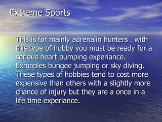Extreme Sports This is for mainly adrenalin hunters . with this type of hobby you must be ready for a serious heart pumping experiance. Exmaples bungee jumping or sky diving. These types of hobbies tend to cost more expensive than others with a slightly more chance of injury but they are a once in a life time experiance.  