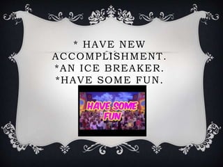 * HAVE NEW
ACCOMPLISHMENT.
*AN ICE BREAKER.
*HAVE SOME FUN.
 
