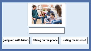 going out with friends talking on the phone surfing the internet