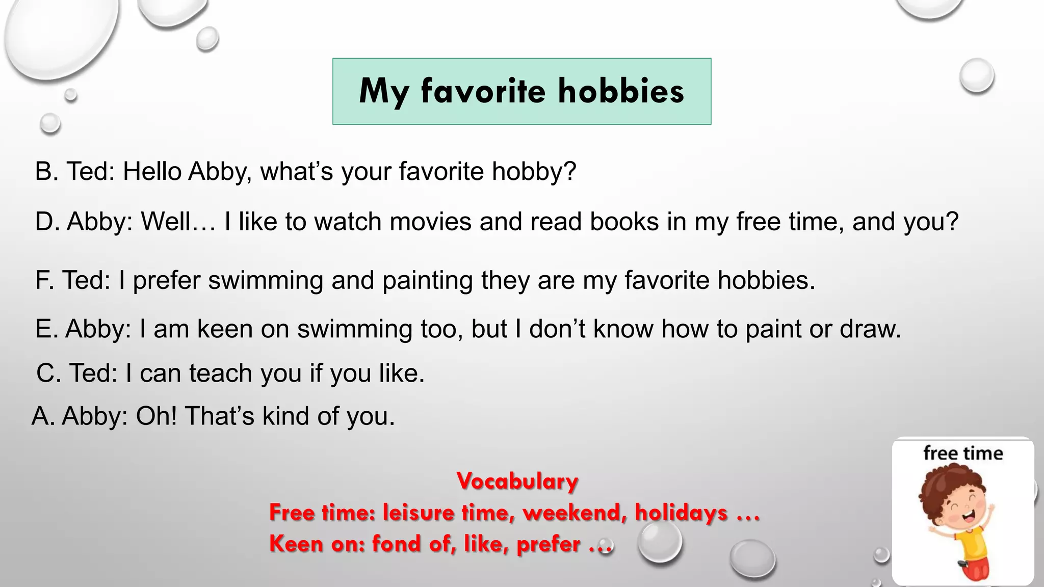 My favorite hobbies
A. Abby: Oh! That’s kind of you.
Vocabulary
Free time: leisure time, weekend, holidays …
Keen on: fond of, like, prefer …
B. Ted: Hello Abby, what’s your favorite hobby?
D. Abby: Well… I like to watch movies and read books in my free time, and you?
C. Ted: I can teach you if you like.
E. Abby: I am keen on swimming too, but I don’t know how to paint or draw.
F. Ted: I prefer swimming and painting they are my favorite hobbies.
 