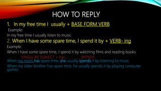 HOW TO REPLY
1. In my free time I usually + BASE FORM VERB
Example:
In my free time I usually listen to music.
2. When I have some spare time, I spend it by + VERB- ing
Example:
When I have some spare time, I spend it by watching films and reading books.
SINGULAR SUBJECT + has ,…………….SPENDS
When my mom has spare time, she usually spends it by listening to music.
When my older brother has spare time, he usually spends it by playing computer
games.
 