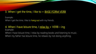3. When I get the time, I like to + BASE FORM VERB
Example:
When I get the time, I like to hang out with my friends.
4. When I have leisure time, I relax by + VERB – ing
Example:
When I have leisure time, I relax by reading books and listening to music.
When my father has leisure time, he relaxes by not doing anything.
 