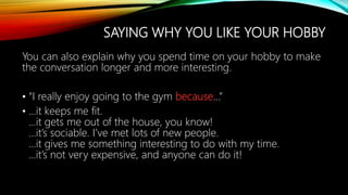 SAYING WHY YOU LIKE YOUR HOBBY
You can also explain why you spend time on your hobby to make
the conversation longer and more interesting.
• “I really enjoy going to the gym because…”
• …it keeps me fit.
…it gets me out of the house, you know!
…it’s sociable. I’ve met lots of new people.
…it gives me something interesting to do with my time.
…it’s not very expensive, and anyone can do it!
 