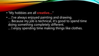 • “My hobbies are all creative…”
• … I’ve always enjoyed painting and drawing.
… Because my job is technical, it’s good to spend time
doing something completely different.
… I enjoy spending time making things like clothes.
 