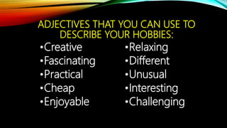ADJECTIVES THAT YOU CAN USE TO
DESCRIBE YOUR HOBBIES:
•Creative
•Fascinating
•Practical
•Cheap
•Enjoyable
•Relaxing
•Different
•Unusual
•Interesting
•Challenging
 