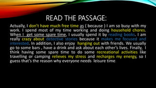 READ THE PASSAGE:
Actually, I don’t have much free time as ( because ) I am so busy with my
work. I spend most of my time working and doing household chores.
When I get some spare time, I usually spend it by reading books. I am
really crazy about detective stories because it makes me focused and
interested. In addition, I also enjoy hanging out with friends. We usually
go to some bars , have a drink and ask about each other’s lives. Finally, I
think having some spare time to do some recreational activities like
travelling or camping relieves my stress and recharges my energy, so I
guess that’s the reason why everyone needs leisure time.
 