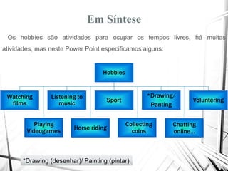 Em Síntese
Os hobbies são atividades para ocupar os tempos livres, há muitas
atividades, mas neste Power Point especificamos alguns:
Hobbies
Watching
films
Listening to
music
Sport
*Drawing/
Panting
Voluntering
Playing
Videogames
Chatting
online...
Collecting
coinsHorse riding
*Drawing (desenhar)/ Painting (pintar)
 