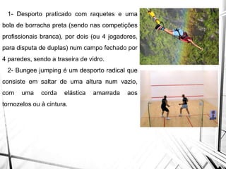 1- Desporto praticado com raquetes e uma
bola de borracha preta (sendo nas competições
profissionais branca), por dois (ou 4 jogadores,
para disputa de duplas) num campo fechado por
4 paredes, sendo a traseira de vidro.
2- Bungee jumping é um desporto radical que
consiste em saltar de uma altura num vazio,
com uma corda elástica amarrada aos
tornozelos ou à cintura.
 