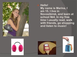  Hello!
My name is Marina, I
am 15. I live in
Novosibirsk, and learn at
school №4. In my free
time I usually read, walk
with friends, go shopping
and listen to music!
 