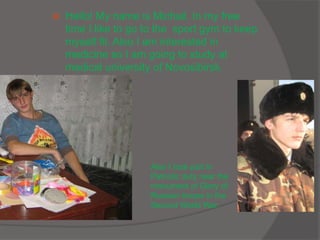  Hello! My name is Michail. In my free
time I like to go to the sport gym to keep
myself fit. Also I am interested in
medicine so I am going to study at
medical university of Novosibirsk.
Also I took part in
Patriotic duty near the
monument of Glory of
Russian troops in the
Second World War.
 