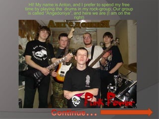 HI! My name is Anton, and I prefer to spend my free
time by playing the drums in my rock-group. Our group
is called “Angedoniya”, and here we are (I am on the
right)
 