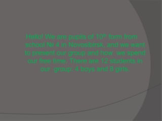 Hello! We are pupils of 10th form from
school № 4 in Novosibirsk, and we want
to present our group and how we spend
our free time. There are 12 students in
our group: 4 boys and 8 girls.
 