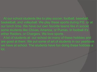 At our school students like to play soccer, football, baseball,
basketball, and volleyball. We play these sports during P.E. or at
our lunch time. We have our own favorite teams like in soccer
some students like Chivas, America, or Pumas. In football it's
either Raiders, or Chargers. We love sports.
A lot of students at our school do many of these hobbies and
are good at them. We put some of art of students in our yearbook
we have at school. The students have fun doing these hobbies a
lot.
 