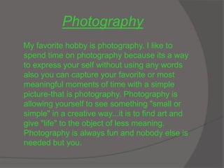 Photography
My favorite hobby is photography. I like to
spend time on photography because its a way
to express your self without using any words
also you can capture your favorite or most
meaningful moments of time with a simple
picture-that is photography. Photography is
allowing yourself to see something "small or
simple" in a creative way...it is to find art and
give "life" to the object of less meaning.
Photography is always fun and nobody else is
needed but you.
 