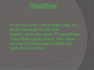Read/Draw
In my free time, I like to draw, read, go
on the computer to chat with
friends...and I also watch TV sometimes.
Then when I go to church, after class,
me and my friends play football and
stuff. It's a lot of fun.
 