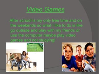 Video Games
After school is my only free time and on
the weekends so what I like to do is like
go outside and play with my friends or
use the computer maybe play video
games and not studying!
 