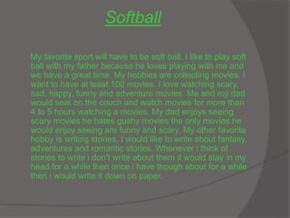 Softball
My favorite sport will have to be soft ball. I like to play soft
ball with my father because he loves playing with me and
we have a great time. My hobbies are collecting movies. I
want to have at least 100 movies. I love watching scary,
sad, happy, funny and adventure movies. Me and my dad
would seat on the couch and watch movies for more than
4 to 5 hours watching a movies. My dad enjoys seeing
scary movies he hates gushy movies the only movies he
would enjoy seeing are funny and scary. My other favorite
hobby is writing stories. I would like to write about fantasy,
adventures and romantic stories. Whenever i think of
stories to write i don’t write about them it would stay in my
head for a while then once i have though about for a while
then i would write it down on paper.
 