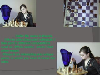 Hello! My name is Ksenia.
I like to play chess and volleyball. I
take part in different competitions
such as «White castle» where I had
silver medal.
Chess is an interesting and unique
game, in which you have to know the
rules.
 