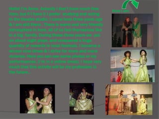 Hello! I’m Anna. Actually I don’t have much free
time, but if I have it I prefer studying and acting
in the theatre studio. I came here three years ago
& I am still there . There is warm and very friendly
atmosphere in here, all of us feel themselves like
in a big family. During these three years we put
on about eight plays, and conquered a huge
quantity of rewards in local festivals. I became a
winner nine times & I strive for more and more
victories. Here you can see some photos or my
performances. (I’m in a yellow dress). I hope very
much that this activity will be my profession in
the future...
Here I am
 