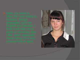  Hello, my name is
Olya. My main hobby is
studying foreign
languages, such as
English and German. I
think it will help me to
study at university. Also
I like sport, especially
horse riding, it's a very
unusual kind of sport.
 