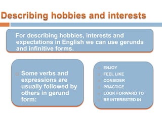 For describing hobbies, interests and
expectations in English we can use gerunds
and infinitive forms.


                             ENJOY
   Some verbs and           FEEL LIKE
    expressions are          CONSIDER
    usually followed by      PRACTICE
    others in gerund         LOOK FORWARD TO
    form:                    BE INTERESTED IN
 