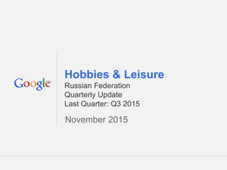 Google Confidential and Proprietary 1Google Confidential and Proprietary 1
Hobbies & Leisure
Russian Federation
Quarterly Update
Last Quarter: Q3 2015
November 2015
 