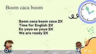Boom caca boom
Boom caca boom caca 2X
Time for English 2X
Ee yaya ee yaya 2X
We are ready 2X
 