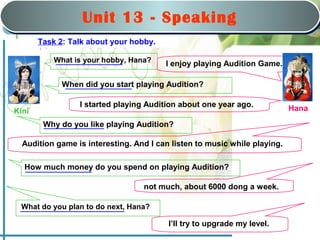 Saturday, March 22nd, 2008
                                             nd


                  Unit 1313:-Hobbies
                       Unit      Speaking
                        Part B: Speaking
                               Part B: Speaking
       Task 2: Talk about your hobby.

           What is your hobby, Hana?     I enjoy playing Audition Game.

             When did you start playing Audition?

                 I started playing Audition about one year ago.            Hana
Kini
        Why do you like playing Audition?

  Audition game is interesting. And I can listen to music while playing.

  How much money do you spend on playing Audition?

                                   not much, about 6000 dong a week.

 What do you plan to do next, Hana?

                                          I’ll try to upgrade my level.
                                                                              MHA
 