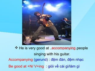 Saturday, March 22nd, 2008
                                 nd


                 Unit 13: Hobbies
                  Part B: Speaking




                        accompanying
    He is very good at ………………….people
             singing with his guitar.
Accompanying (gerund) : đệm đàn, đệm nhạc
Be good at +N/ V+ing : giỏi về cái gì/làm gì
                                               MHA
 