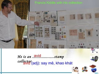 Francis March 22 with his collection
          Saturday, Kiddle , 2008
                           nd
                           nd


            Unit 13: Hobbies
              Part B: Speaking




           avid
He is an ...................stamp
collector.
    avid (adj): say mê, khao khát

                                                 MHA
 