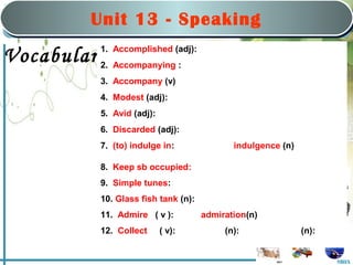 Saturday, March 22nd, 2008
                                     nd


            Unit 1313:-Hobbies
                 Unit      Speaking
                  Part B: Speaking
                        Part B: Speaking

             1. Accomplished (adj):
Vocabulary:Accompanying :
         2.
             3. Accompany (v)
             4. Modest (adj):
             5. Avid (adj):
             6. Discarded (adj):
             7. (to) indulge in:                indulgence (n)

             8. Keep sb occupied:
             9. Simple tunes:
             10. Glass fish tank (n):
             11. Admire ( v ):          admiration(n)
             12. Collect      ( v):          (n):                (n):


                                                                        MHA
 