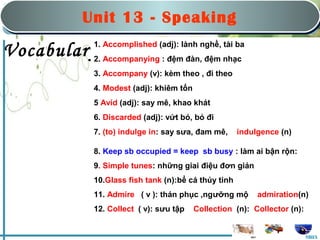 Saturday, March 22nd, 2008
                                       nd


              Unit 1313:-Hobbies
                   Unit      Speaking
                    Part B: Speaking
                          Part B: Speaking

                1. Accomplished (adj): lành nghề, tài ba
Vocabulary:Accompanying : đệm đàn, đệm nhạc
         2.
                3. Accompany (v): kèm theo , đi theo
                4. Modest (adj): khiêm tốn
                5 Avid (adj): say mê, khao khát
                6. Discarded (adj): vứt bỏ, bỏ đi
                7. (to) indulge in: say sưa, đam mê,     indulgence (n)

                8. Keep sb occupied = keep sb busy : làm ai bận rộn:
                9. Simple tunes: những giai điệu đơn giản
                10.Glass fish tank (n):bể cá thủy tinh
                11. Admire ( v ): thán phục ,ngưỡng mộ        admiration(n)
                12. Collect ( v): sưu tập    Collection (n): Collector (n):


                                                                              MHA
 