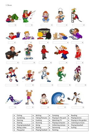 Fishing Writing Camping Reading
Gardening Taking Pictures Playing in the park Playing tennis
Dancing Cooking Watching TV Playing in the garden
Skating Running Playing computer Listening to music
Playing basketball Skiing Collecting stamps Playing baseball
Riding a bike Skating Swimming Surfing
Play guitar Playing football Painting