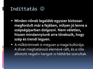 Indíttatás 

 Minden nőnek legalább egyszer biztosan
  megfordult már a fejében, milyen jó lenne a
  szépségiparban dolgozni. Nem véletlen,
  hiszen mindannyiunk arra törekszik, hogy
  szép és trendi legyen.
 A műkörömnek is megvan a maga kultúrája.
  A divat meghatározó elemévé vált, és a róla
  alkotott negatív hangok is háttérbe szorultak.
 