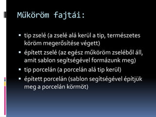 Műköröm fajtái:

 tip zselé (a zselé alá kerül a tip, természetes
  köröm megerősítése végett)
 épített zselé (az egész műköröm zseléből áll,
  amit sablon segítségével formázunk meg)
 tip porcelán (a porcelán alá tip kerül)
 épített porcelán (sablon segítségével építjük
  meg a porcelán körmöt)
 
