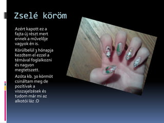 Zselé köröm
Azért kapott ez a
fajta új részt mert
ennek a művelője
vagyok én is.
Körülbelül 3 hónapja
kezdtem el ezzel a
témával foglalkozni
és nagyon
megtetszett.
Azóta kb. 30 körmöt
csináltam meg de
pozítívak a
visszajelzések és
tudom már mi az
alkotói láz :D
 