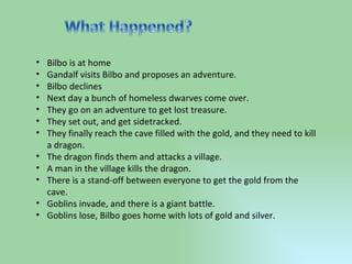 Bilbo is at home Gandalf visits Bilbo and proposes an adventure. Bilbo declines Next day a bunch of homeless dwarves come over. They go on an adventure to get lost treasure. They set out, and get sidetracked. They finally reach the cave filled with the gold, and they need to kill a dragon. The dragon finds them and attacks a village. A man in the village kills the dragon. There is a stand-off between everyone to get the gold from the cave. Goblins invade, and there is a giant battle. Goblins lose, Bilbo goes home with lots of gold and silver. 