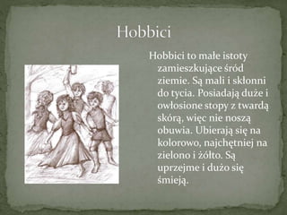 Hobbici to małe istoty
zamieszkujące śród
ziemie. Są mali i skłonni
do tycia. Posiadają duże i
owłosione stopy z twardą
skórą, więc nie noszą
obuwia. Ubierają się na
kolorowo, najchętniej na
zielono i żółto. Są
uprzejme i dużo się
śmieją.
 