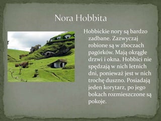 Hobbickie nory są bardzo
zadbane. Zazwyczaj
robione są w zboczach
pagórków. Mają okrągłe
drzwi i okna. Hobbici nie
spędzają w nich letnich
dni, ponieważ jest w nich
trochę duszno. Posiadają
jeden korytarz, po jego
bokach rozmieszczone są
pokoje.
 