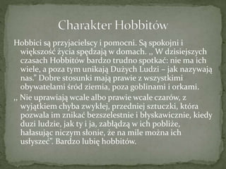 Hobbici są przyjacielscy i pomocni. Są spokojni i
większość życia spędzają w domach. ,, W dzisiejszych
czasach Hobbitów bardzo trudno spotkać: nie ma ich
wiele, a poza tym unikają Dużych Ludzi – jak nazywają
nas.” Dobre stosunki mają prawie z wszystkimi
obywatelami śród ziemia, poza goblinami i orkami.
,, Nie uprawiają wcale albo prawie wcale czarów, z
wyjątkiem chyba zwykłej, przedniej sztuczki, która
pozwala im znikać bezszelestnie i błyskawicznie, kiedy
duzi ludzie, jak ty i ja, zabłądzą w ich pobliże,
hałasując niczym słonie, że na mile można ich
usłyszeć”. Bardzo lubię hobbitów.
 