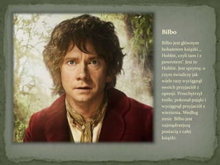 Bilbo
Bilbo jest głównym
bohaterem książki ,,
Hobbit, czyli tam i z
powrotem”. Jest to
Hobbit. Jest sprytny, o
czym świadczy jak
wiele razy wyciągnął
swoich przyjaciół z
opresji. Przechytrzył
trolle, pokonał pająki i
wyciągnął przyjaciół z
wiezienia. Według
mnie Bilbo jest
najmądrzejszą
postacią z całej
książki.
 
