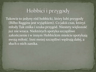 Tukowie to jedyny ród hobbicki, który lubi przygody
(Bilbo Baggins jest wyjątkiem). Co jakiś czas, któryś
młody Tuk znika i szuka przygód. Niestety większość
już nie wraca. Niektórych spotyka szczęśliwe
zakończenie i w innym Hobbickim mieście spotykają
swoją miłość. Inni mniej szczęśliwi wędrują dalej, a
słuch o nich zanika.
 