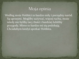 Według mnie Hobbici to bardzo miły i porządny naród.
Są uprzejmi. Mogliby zażywać, więcej ruchu, może
wtedy nie byliby tacy tłuści i bardziej lubiliby
przygody. Mimo to bardzo mi się podobają.
Chciałabym kiedyś spotkać Hobbita.
 