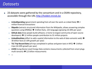 23 datasets were gathered by the consortium and in a CKAN repository,
accessible through the URL http://hobbit.iminds.be
LinkedSpending (government spending from all over the worls as Linked Data)  2
million financial transactions
Dbpedia (extracts structured information from the Wikipedia, allows answering complex
questions using SPARQL)  3 billion facts, 125 languages (growing 10-20% per year)
Github data (how people build software, is home to largest community of open source
developers)  12 million people contribution to 31 million projects
LinkedGeoData (effort to add a spatial information to the web of data-semantic web) 
30 billion facts (5-10% growth per year)
TLC Trip Record Data (all trips completed in yellow and green taxis in NYC)  1 billion
trips (10-20% growth per year)
LIVED (Long Device Level Energy Data contains measurments collected from smart plugs
multi-sensors)  2,5 billion measurments
…
Datasets
 