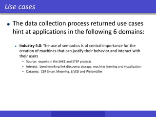 Use cases
The data collection process returned use cases
hint at applications in the following 6 domains:
Industry 4.0: The use of semantics is of central importance for the
creation of machines that can justify their behavior and interact with
their users
• Source: experts in the SAKE and STEP projects
• Interest: benchmarking link discovery, storage, machine learning and visualization
• Datasets: CER Smart Metering, LIVED and Weidmüller
 