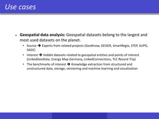 Use cases
Geospatial data analysis: Geospatial datasets belong to the largest and
most used datasets on the planet.
• Source  Experts from related projects (GeoKnow, GEISER, SmartRegio, STEP, SLIPO,
SAGE)
• Interest  Hobbit datasets related to geospatial entities and points of interest
(LinkedGeoData, Energy Map Germany, LinkedConnections, TLC Record Trip)
• The benchmarks of interest  Knowledge extraction from structured and
unstructured data, storage, versioning and machine learning and visualization
 