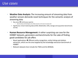 Use cases
• Weather Data Analysis: The increasing amount of streaming data from
weather sensors demands novel techniques for the semantic analysis of
streaming data
• Key areas  Continuous queries
• Benchmarking methodologies and uniﬁed semantics still need to be dealt with
• Significance: Smart metering data (LIVED, Weidmüller, CER), storage and acquisition benchmarks
are key
• Human Resource Management: A rather surprising use case for the
HOBBIT datasets, generators and benchmarks for the sake of ﬁnding
good candidates for job oﬀers
• Novel applications  Eﬃcient entity recognition, entity linking and relation
extraction, which are the area targeted by the knowledge extraction benchmark of
HOBBIT
• Relevant datasets here include the TWIG and the BENGAL
 